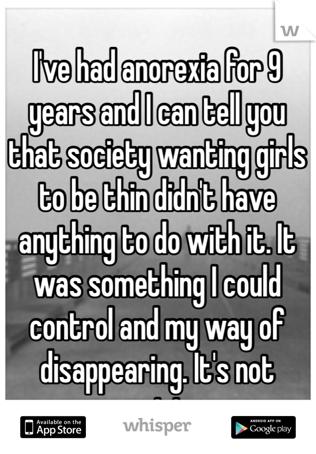 I've had anorexia for 9 years and I can tell you that society wanting girls to be thin didn't have anything to do with it. It was something I could control and my way of disappearing. It's not society