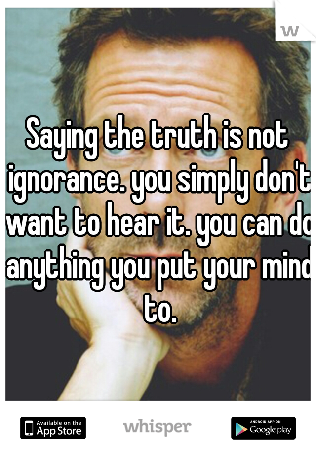 Saying the truth is not ignorance. you simply don't want to hear it. you can do anything you put your mind to.