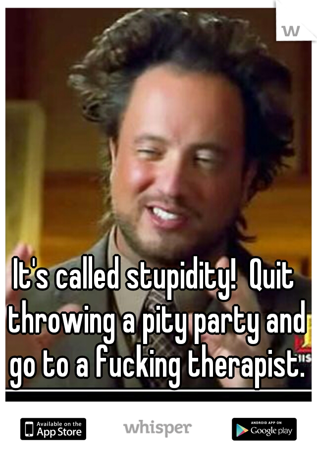 It's called stupidity!  Quit throwing a pity party and go to a fucking therapist.