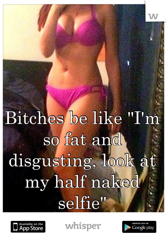 Bitches be like "I'm so fat and disgusting, look at my half naked selfie"
-_-