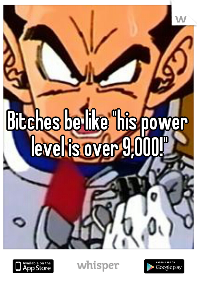 Bitches be like "his power level is over 9,000!"