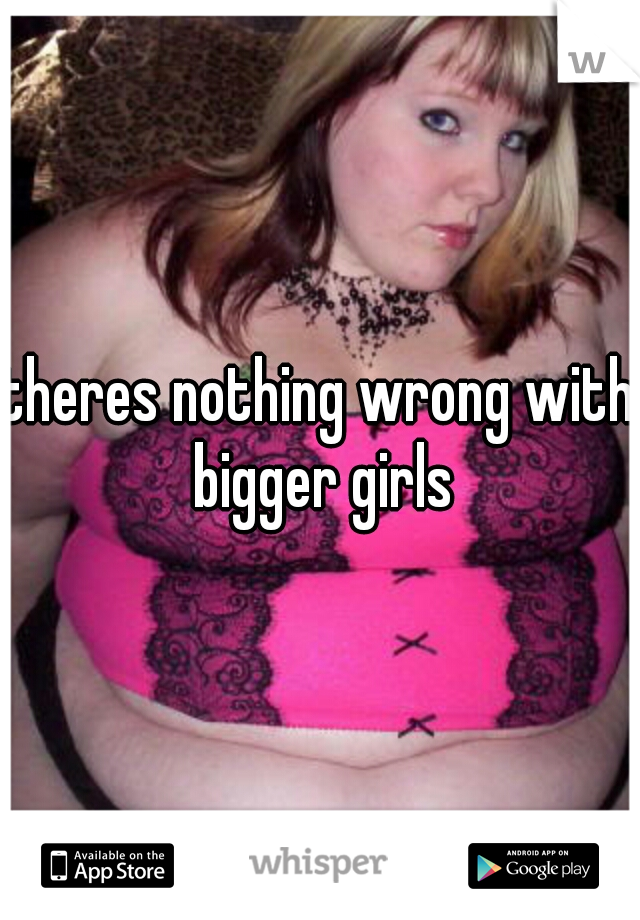 theres nothing wrong with bigger girls
