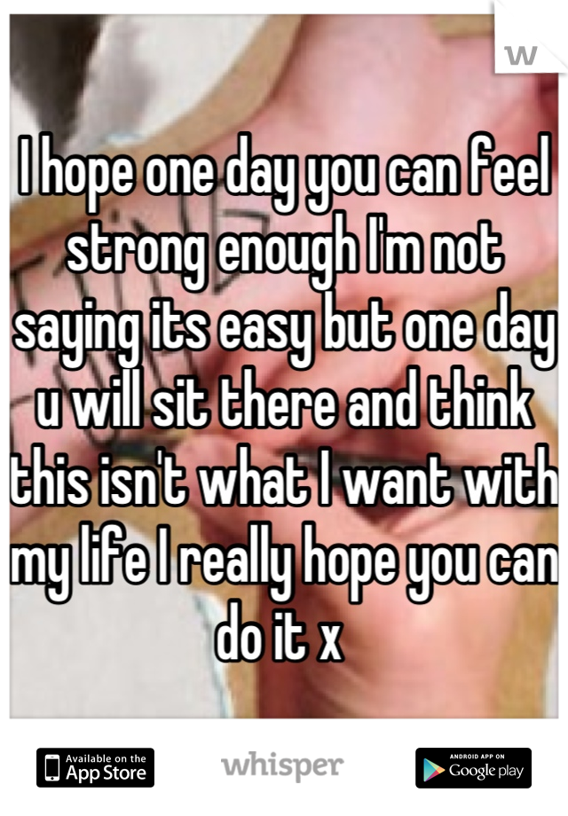 I hope one day you can feel strong enough I'm not saying its easy but one day u will sit there and think this isn't what I want with my life I really hope you can do it x 