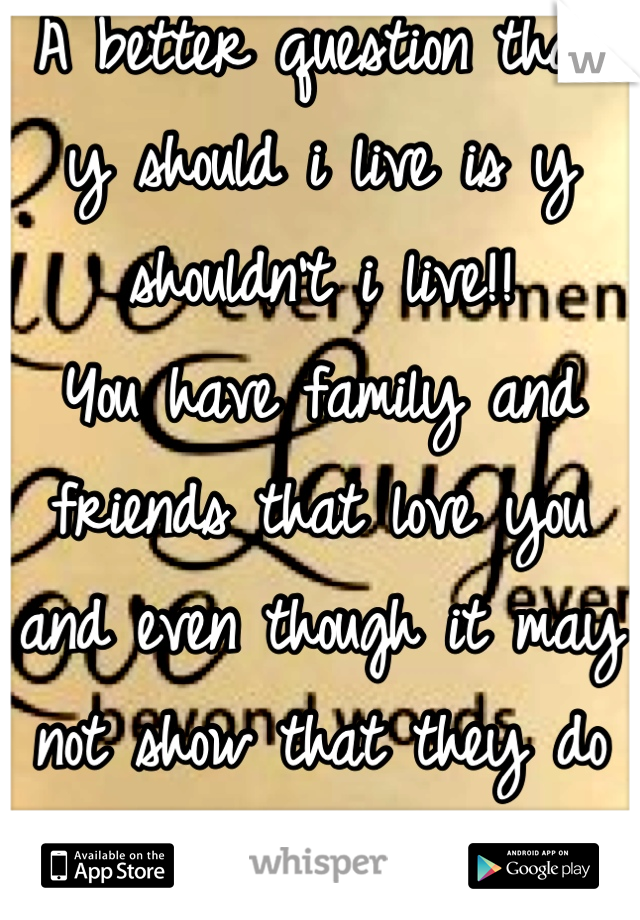 A better question than y should i live is y shouldn't i live!!
You have family and friends that love you and even though it may not show that they do doesn't mean they don't!