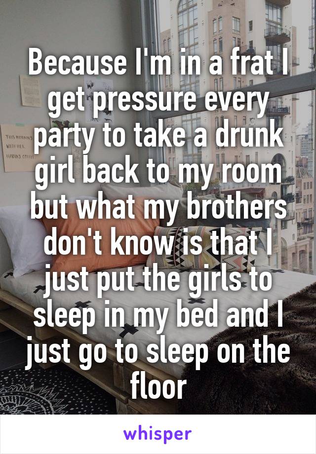 Because I'm in a frat I get pressure every party to take a drunk girl back to my room but what my brothers don't know is that I just put the girls to sleep in my bed and I just go to sleep on the floor