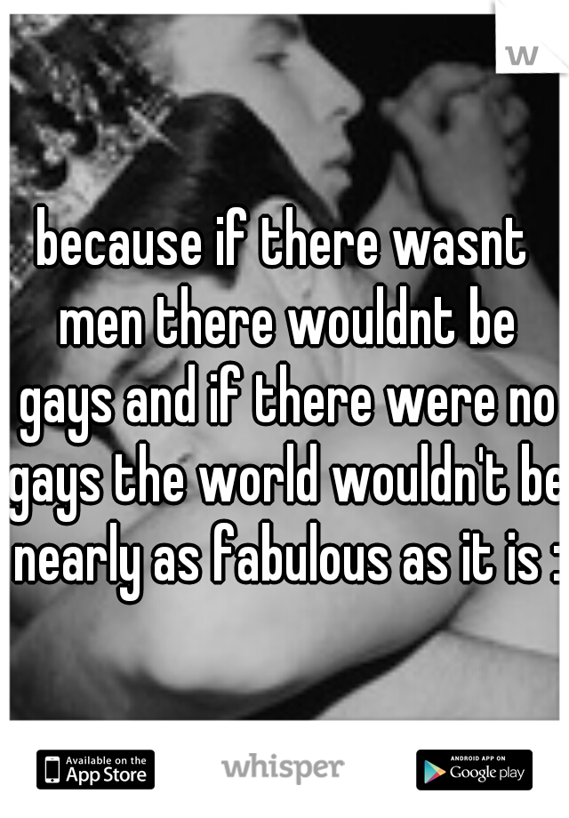 because if there wasnt men there wouldnt be gays and if there were no gays the world wouldn't be nearly as fabulous as it is :)