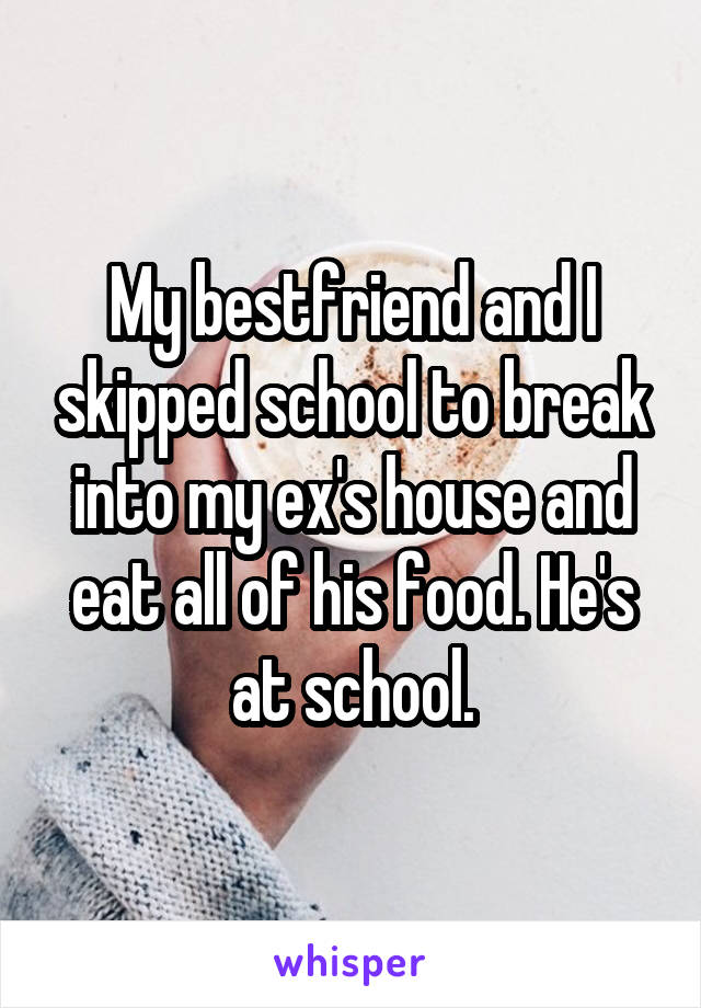 My bestfriend and I skipped school to break into my ex's house and eat all of his food. He's at school.
