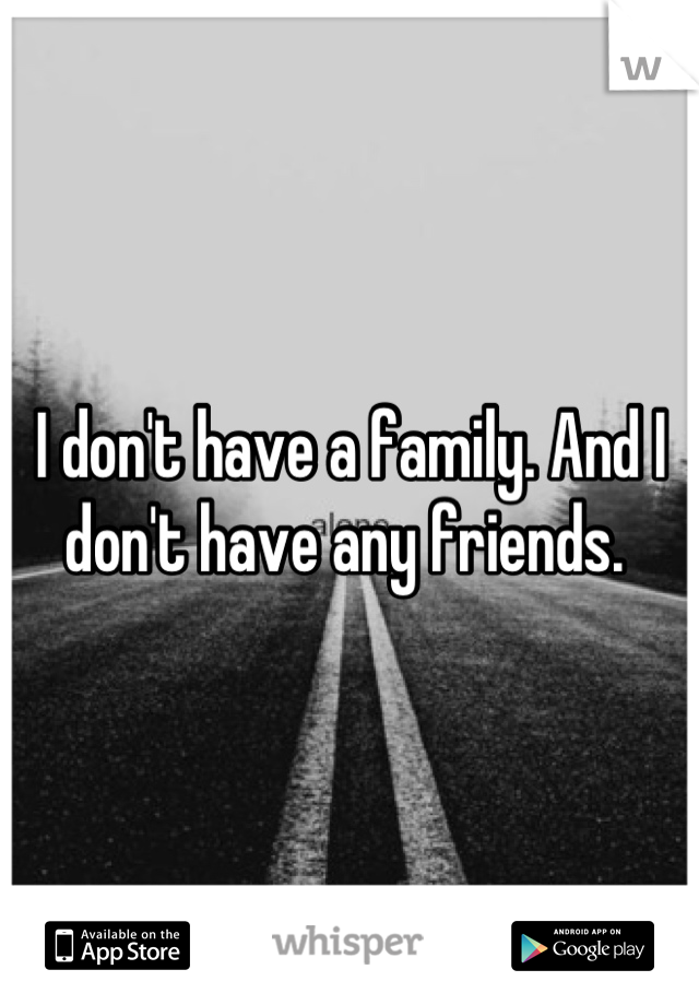 I don't have a family. And I don't have any friends. 
