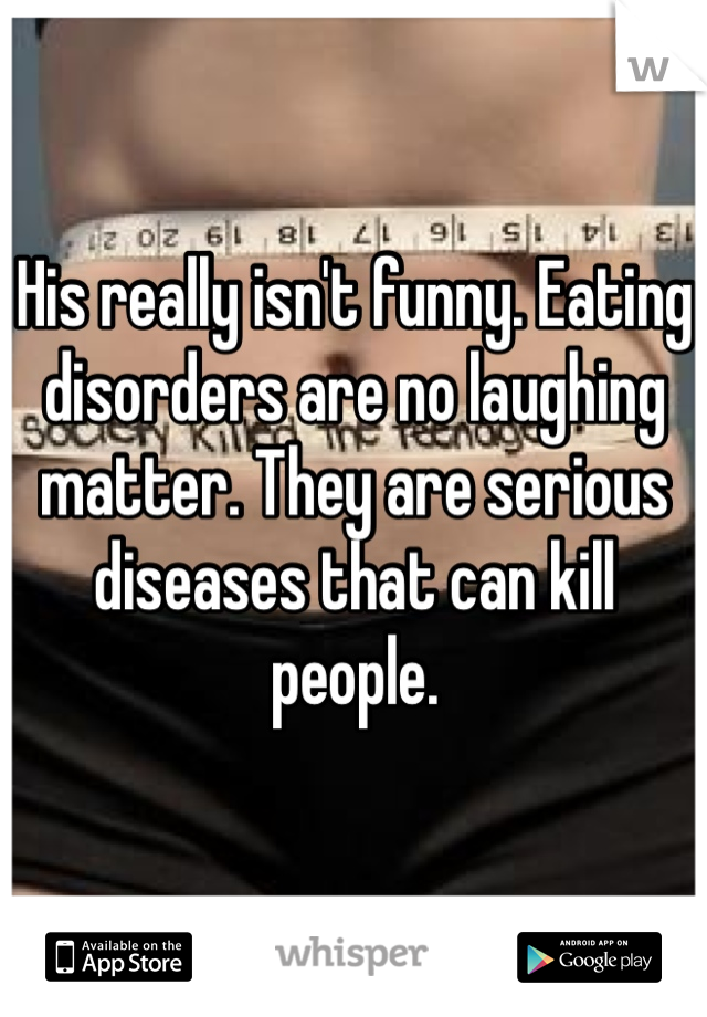 His really isn't funny. Eating disorders are no laughing matter. They are serious diseases that can kill people. 
