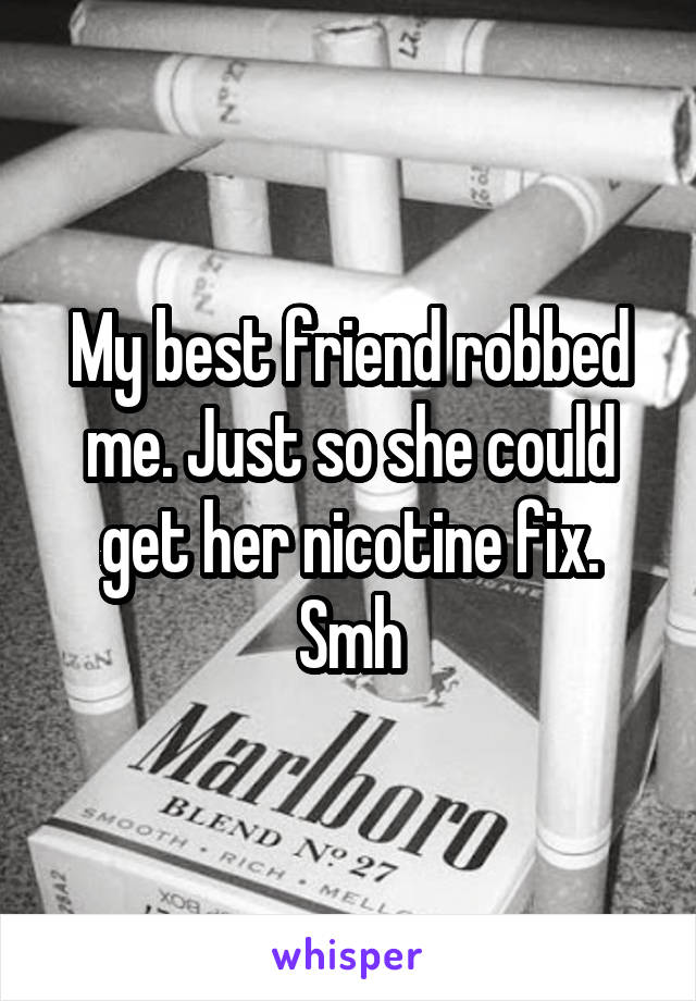 My best friend robbed me. Just so she could get her nicotine fix. Smh