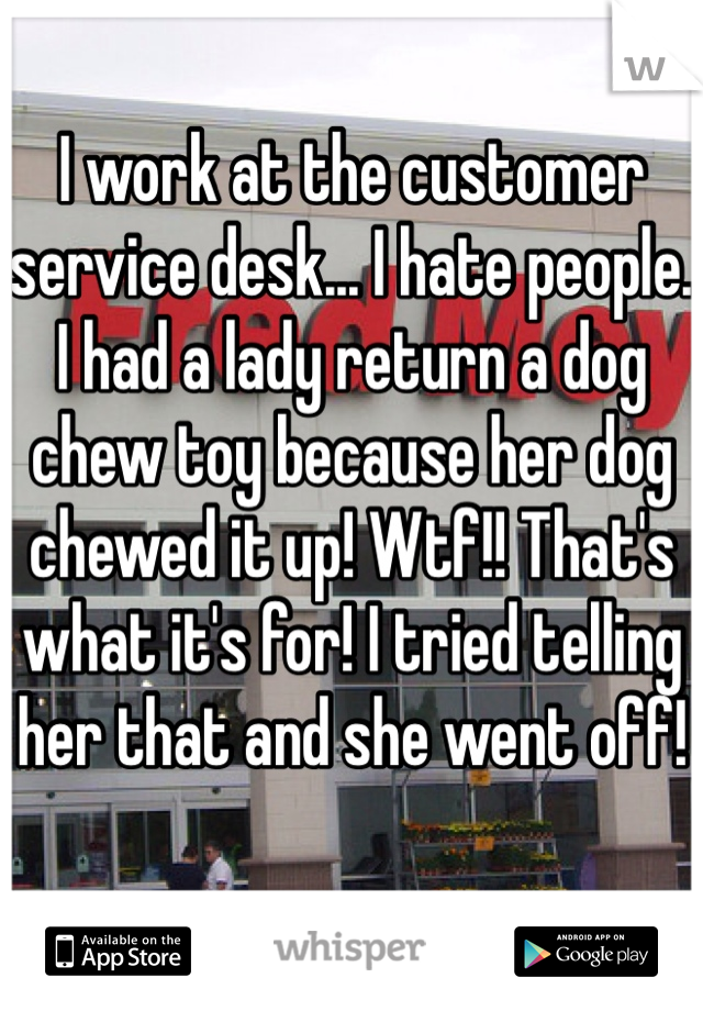 I work at the customer service desk... I hate people. I had a lady return a dog chew toy because her dog chewed it up! Wtf!! That's what it's for! I tried telling her that and she went off! 