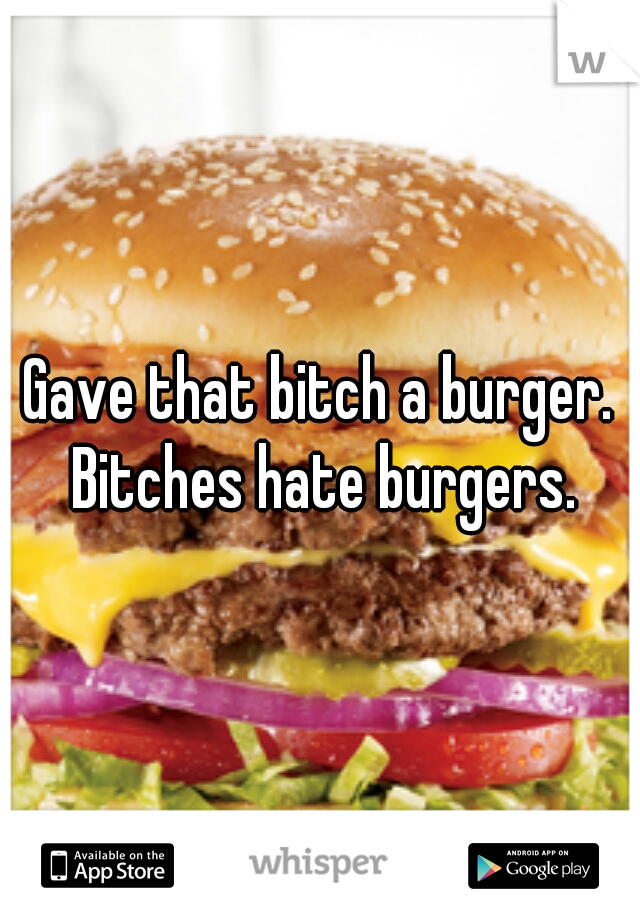 Gave that bitch a burger. Bitches hate burgers.