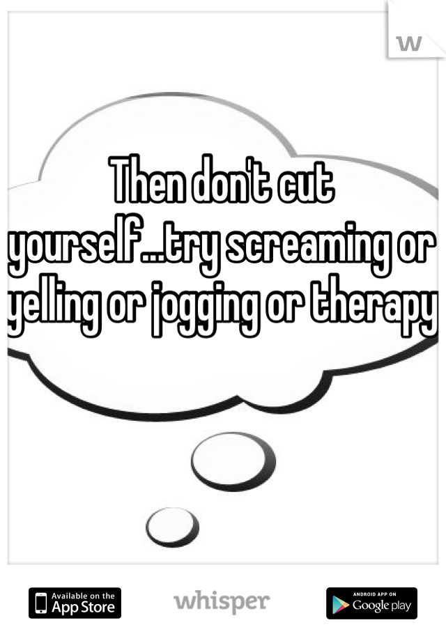 Then don't cut yourself...try screaming or yelling or jogging or therapy