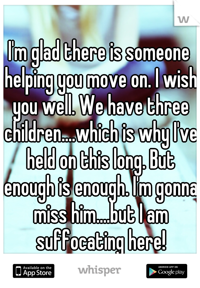 I'm glad there is someone helping you move on. I wish you well. We have three children....which is why I've held on this long. But enough is enough. I'm gonna miss him....but I am suffocating here!
