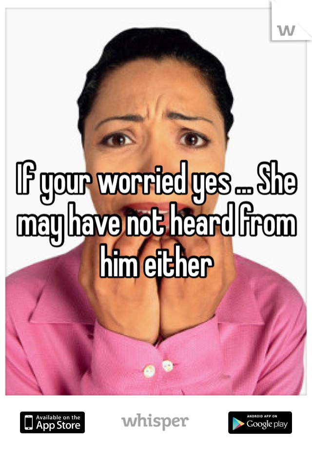 If your worried yes ... She may have not heard from him either