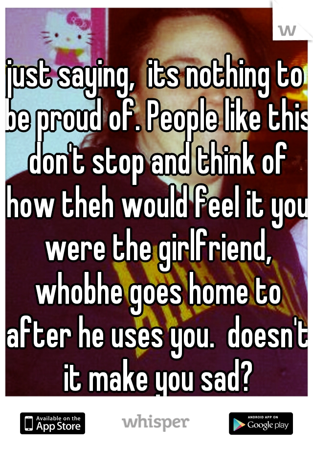 just saying,  its nothing to be proud of. People like this don't stop and think of how theh would feel it you were the girlfriend, whobhe goes home to after he uses you.  doesn't it make you sad?