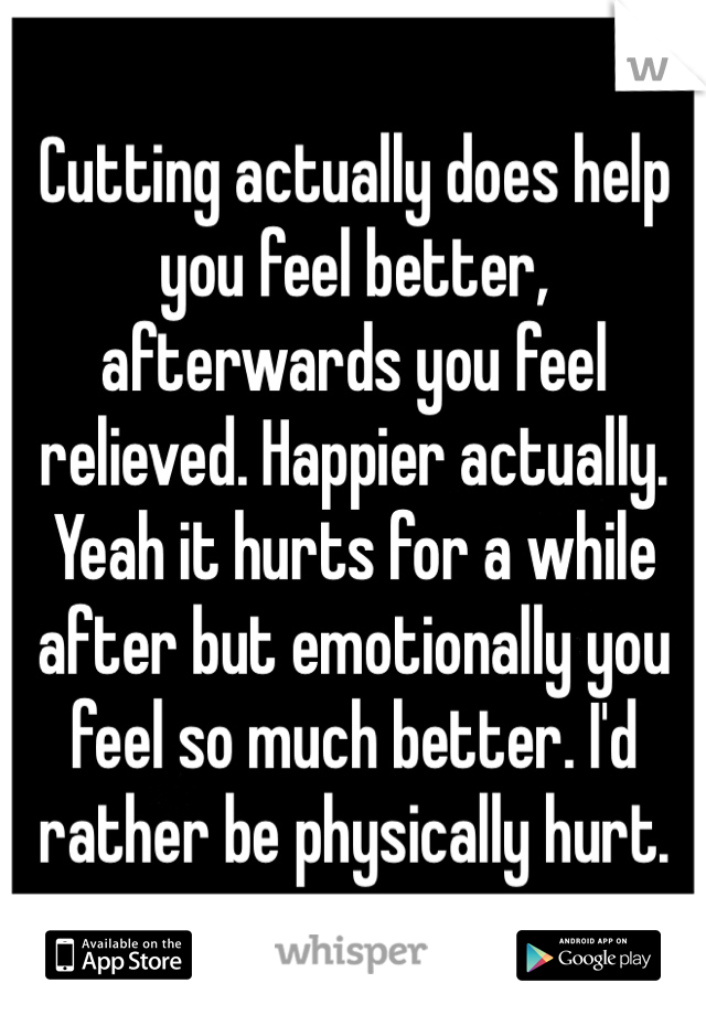 Cutting actually does help you feel better, afterwards you feel relieved. Happier actually. Yeah it hurts for a while after but emotionally you feel so much better. I'd rather be physically hurt.