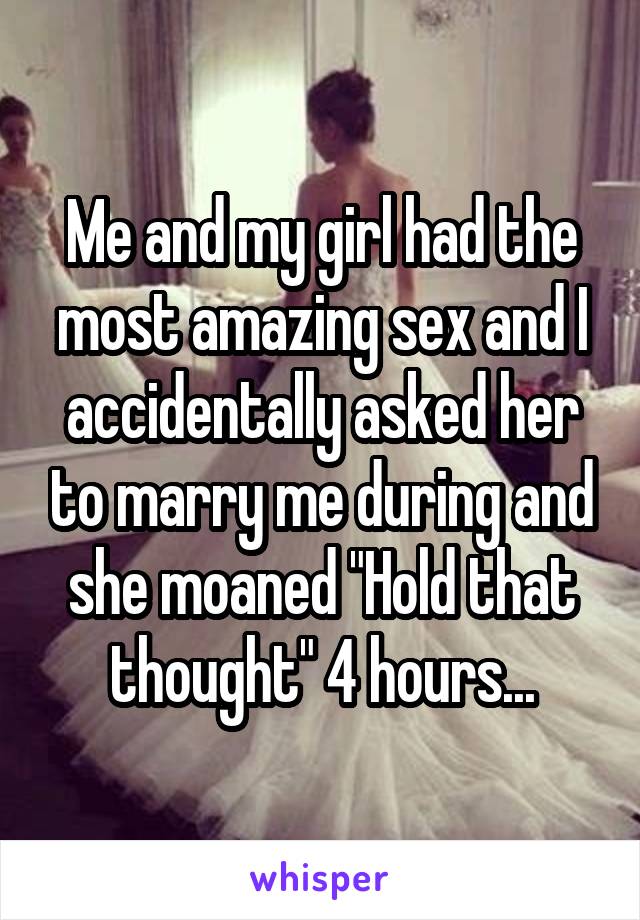 Me and my girl had the most amazing sex and I accidentally asked her to marry me during and she moaned "Hold that thought" 4 hours...