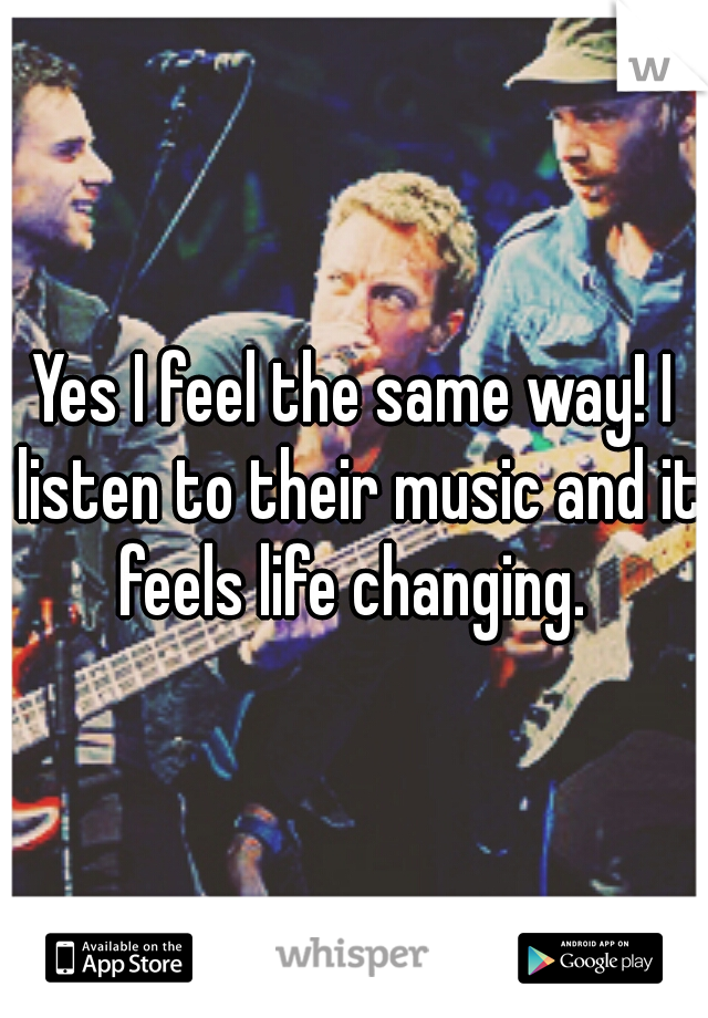 Yes I feel the same way! I listen to their music and it feels life changing. 