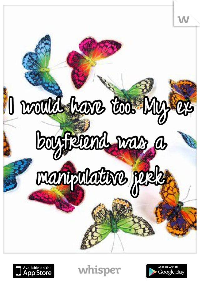 I would have too. My ex boyfriend was a manipulative jerk