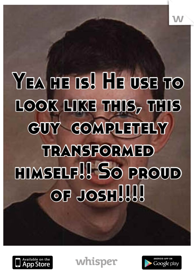 Yea he is! He use to look like this, this guy  completely transformed himself!! So proud of josh!!!!