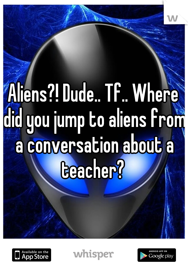 Aliens?! Dude.. Tf.. Where did you jump to aliens from a conversation about a teacher? 