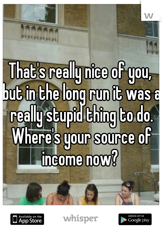 That's really nice of you, but in the long run it was a really stupid thing to do. Where's your source of income now? 