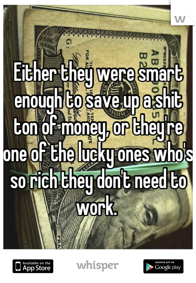 Either they were smart enough to save up a shit ton of money, or they're one of the lucky ones who's so rich they don't need to work. 