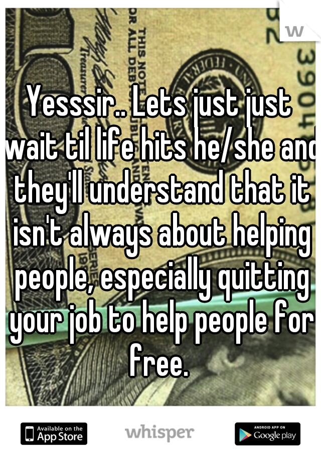 Yesssir.. Lets just just wait til life hits he/she and they'll understand that it isn't always about helping people, especially quitting your job to help people for free. 