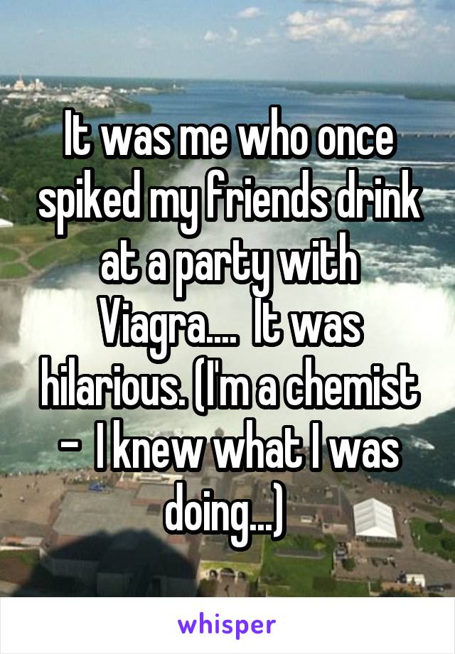 It was me who once spiked my friends drink at a party with Viagra....  It was hilarious. (I'm a chemist -  I knew what I was doing...) 
