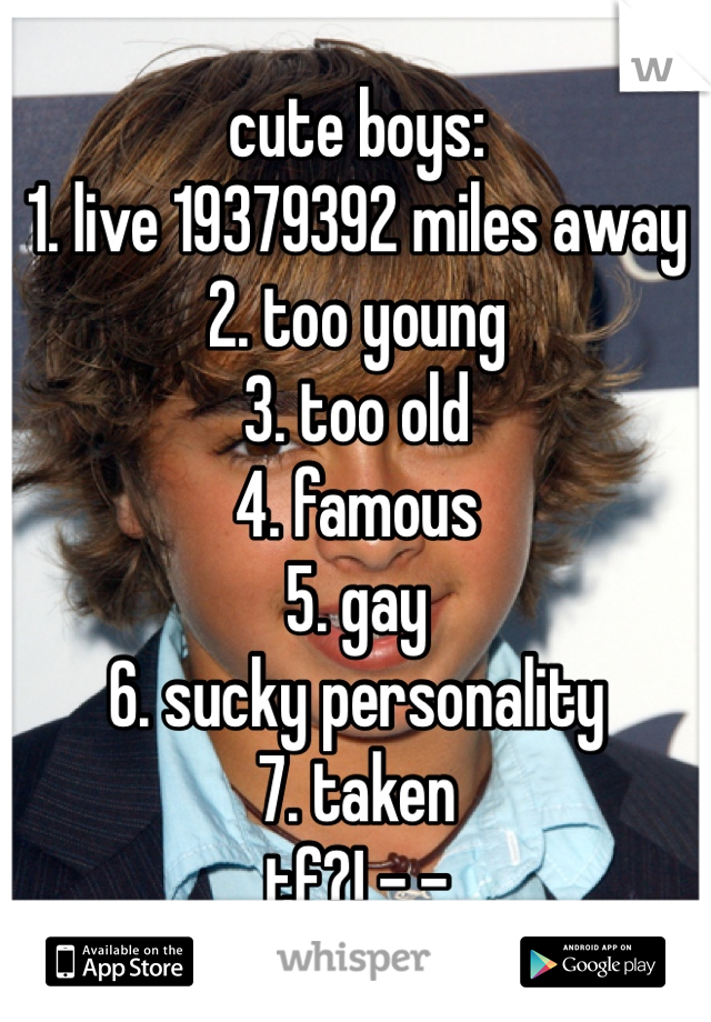 cute boys:
1. live 19379392 miles away
2. too young
3. too old
4. famous
5. gay
6. sucky personality
7. taken
tf?! -.-