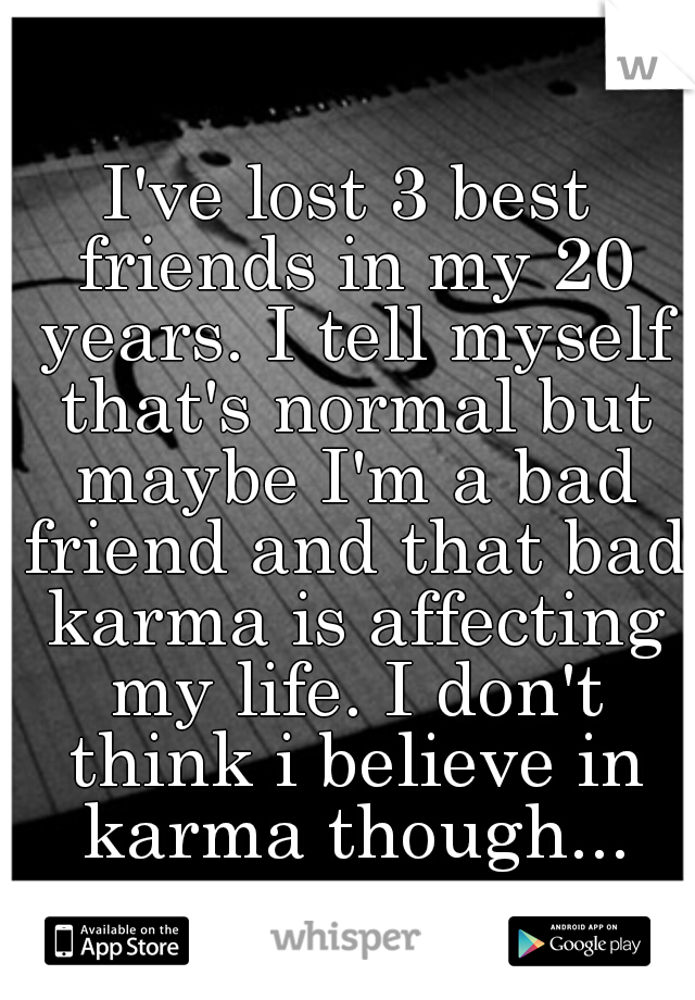 I've lost 3 best friends in my 20 years. I tell myself that's normal but maybe I'm a bad friend and that bad karma is affecting my life. I don't think i believe in karma though...