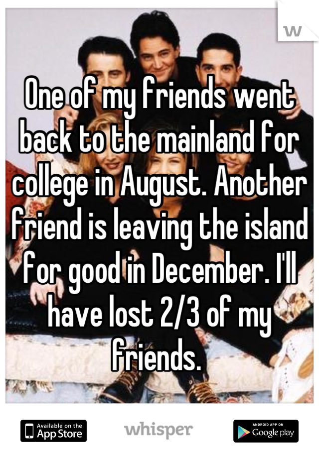 One of my friends went back to the mainland for college in August. Another friend is leaving the island for good in December. I'll have lost 2/3 of my friends. 