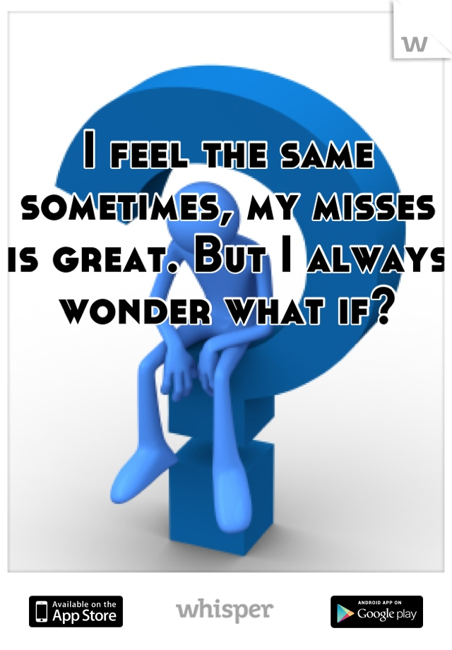 I feel the same sometimes, my misses is great. But I always wonder what if?