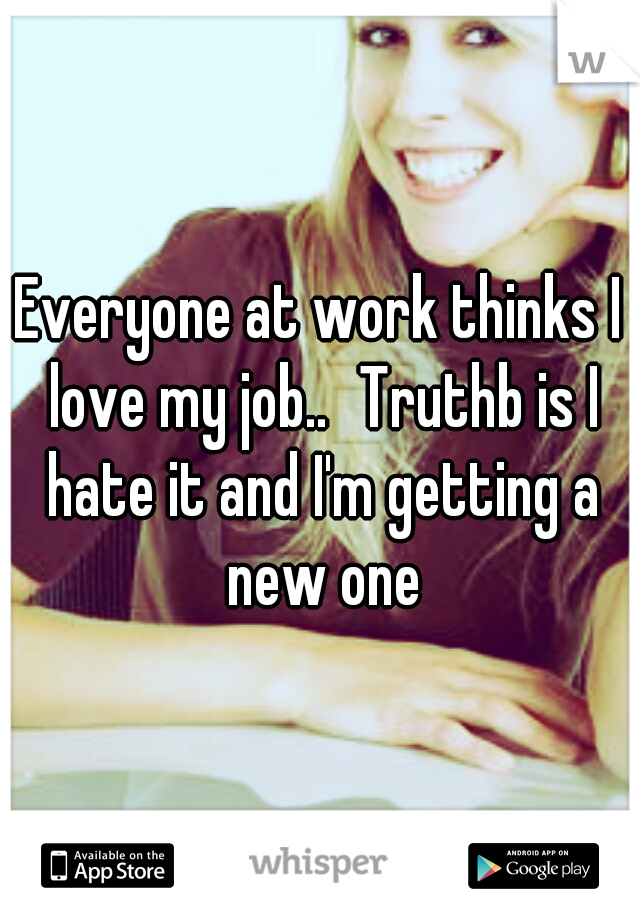 Everyone at work thinks I love my job..
Truthb is I hate it and I'm getting a new one