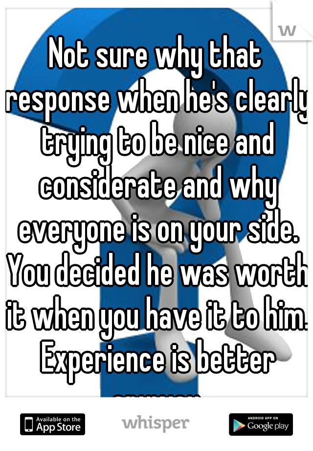 Not sure why that response when he's clearly trying to be nice and considerate and why everyone is on your side. You decided he was worth it when you have it to him. Experience is better anyway.