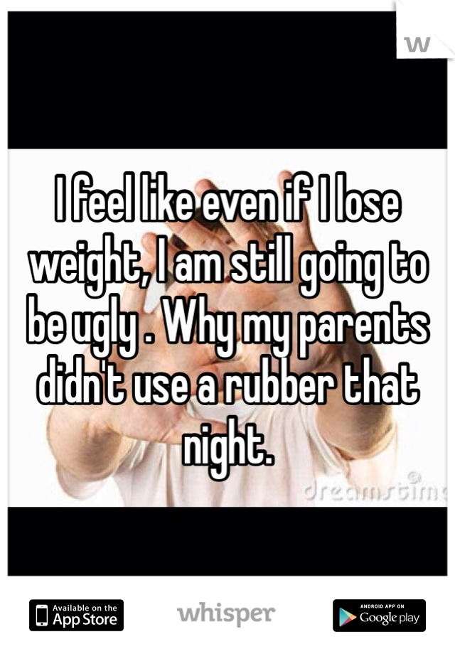 I feel like even if I lose weight, I am still going to be ugly . Why my parents didn't use a rubber that night.