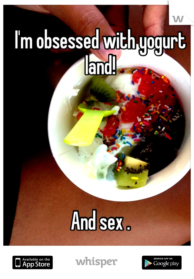 I'm obsessed with yogurt land!





And sex . 
