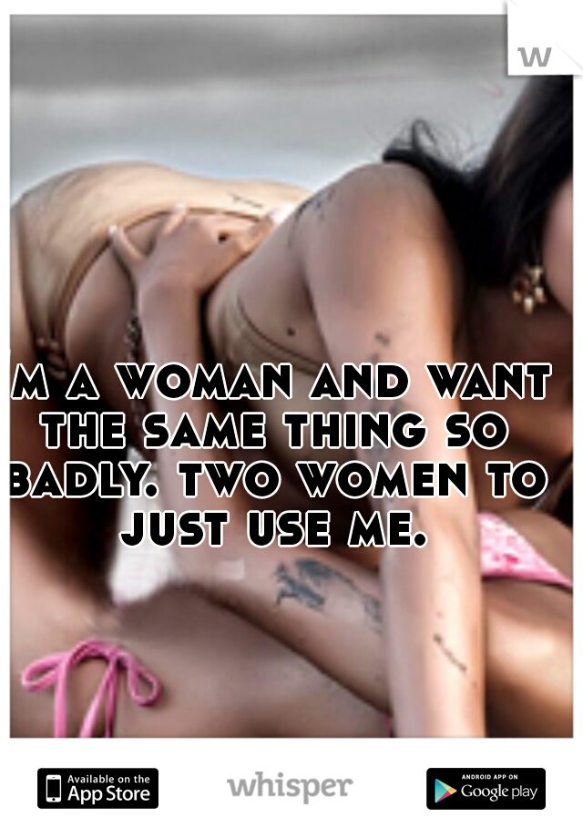 I'm a woman and want the same thing so badly. two women to just use me.