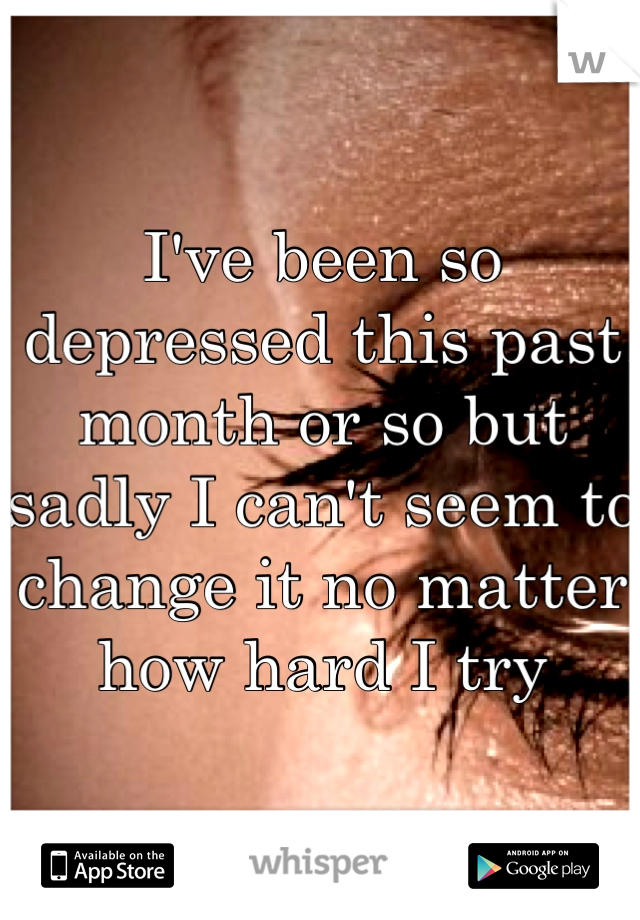 I've been so depressed this past month or so but sadly I can't seem to change it no matter how hard I try 