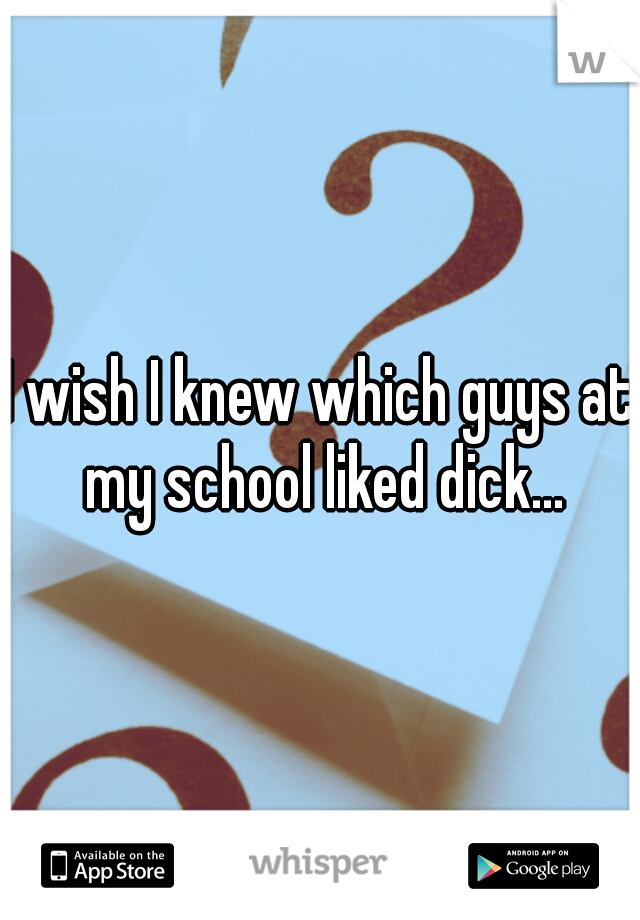 I wish I knew which guys at my school liked dick...