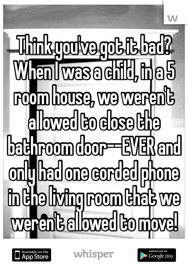 Think you've got it bad? When I was a child, in a 5 room house, we weren't allowed to close the bathroom door--EVER and only had one corded phone in the living room that we weren't allowed to move! 
