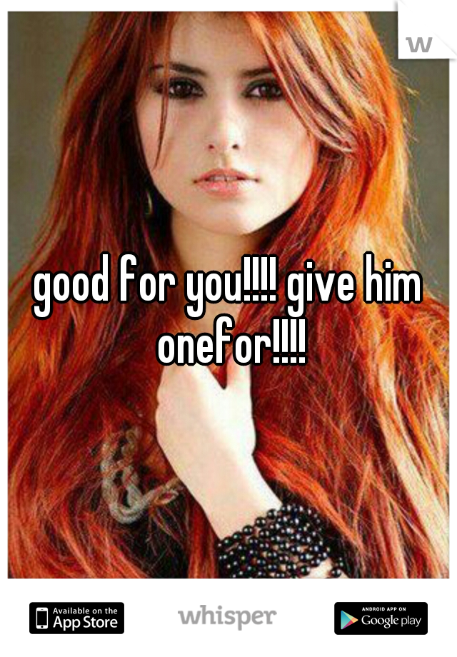good for you!!!! give him onefor!!!!