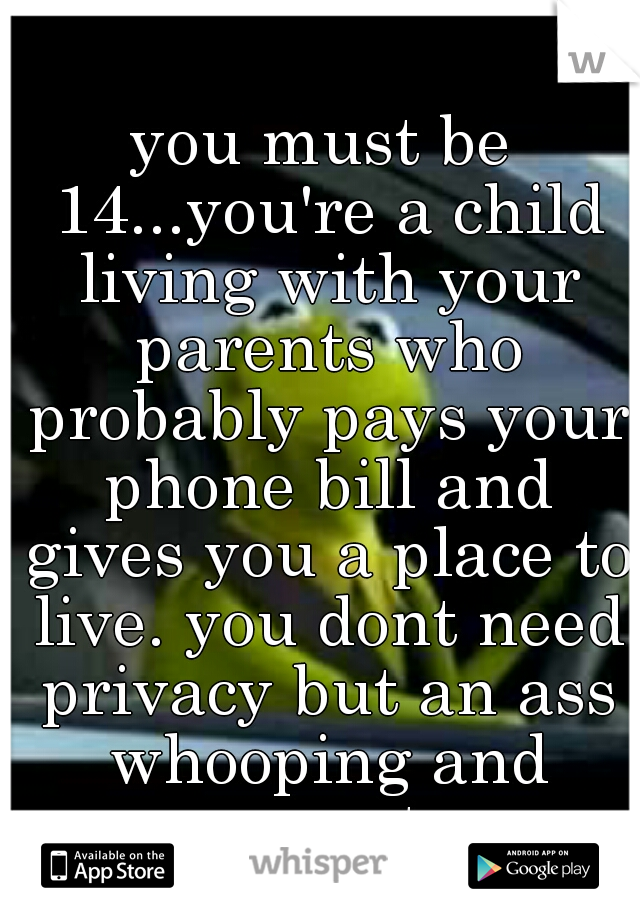 you must be 14...you're a child living with your parents who probably pays your phone bill and gives you a place to live. you dont need privacy but an ass whooping and respect. 