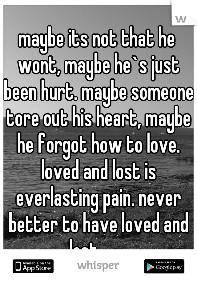 maybe its not that he wont, maybe he`s just been hurt. maybe someone tore out his heart, maybe he forgot how to love. loved and lost is everlasting pain. never better to have loved and lost.........