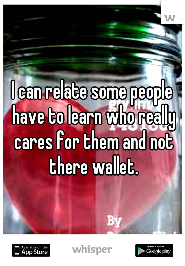 I can relate some people have to learn who really cares for them and not there wallet.