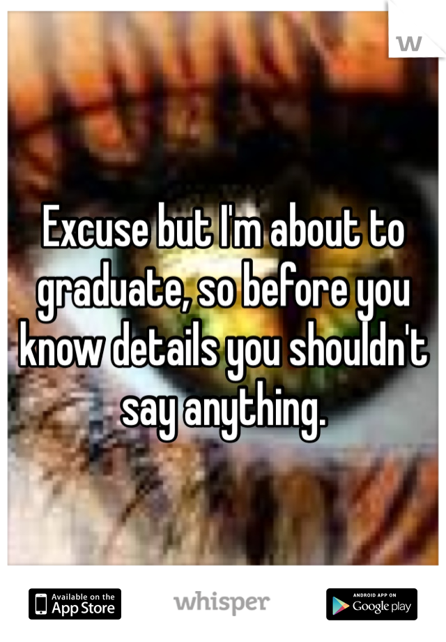 Excuse but I'm about to graduate, so before you know details you shouldn't say anything.