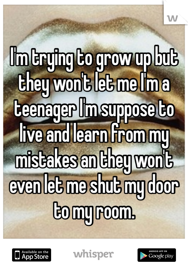 I'm trying to grow up but they won't let me I'm a teenager I'm suppose to live and learn from my mistakes an they won't even let me shut my door to my room. 