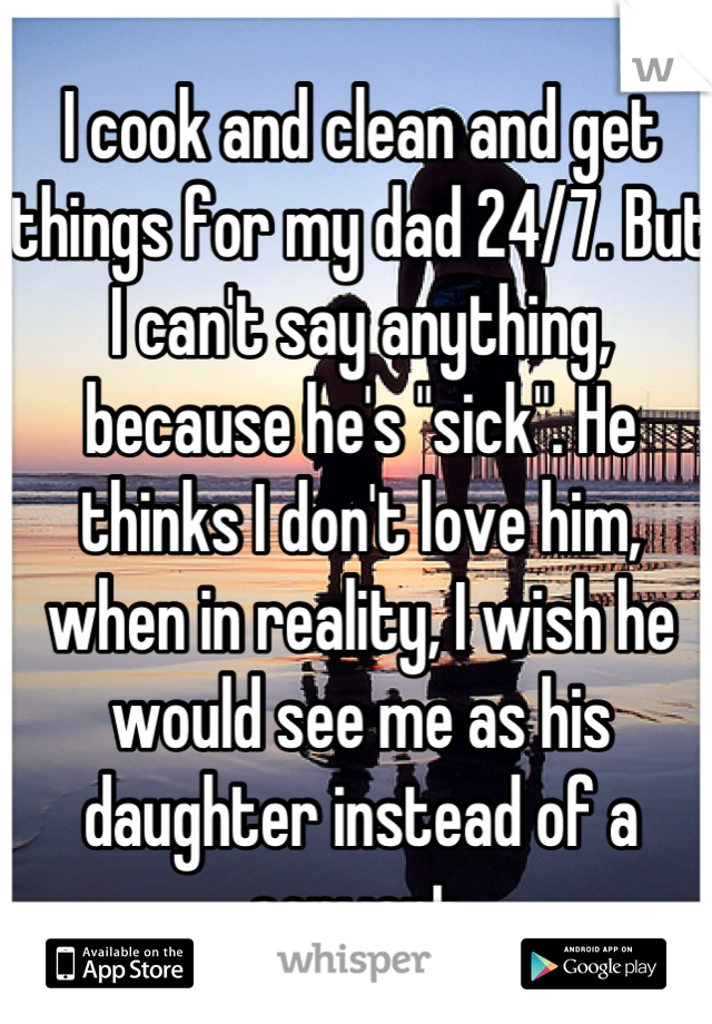 I cook and clean and get things for my dad 24/7. But I can't say anything, because he's "sick". He thinks I don't love him, when in reality, I wish he would see me as his daughter instead of a servant.