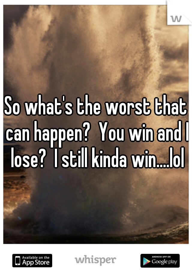 So what's the worst that can happen?  You win and I lose?  I still kinda win....lol